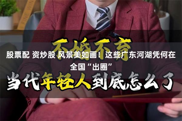 股票配 资炒股 风景美如画！这些广东河湖凭何在全国“出圈”