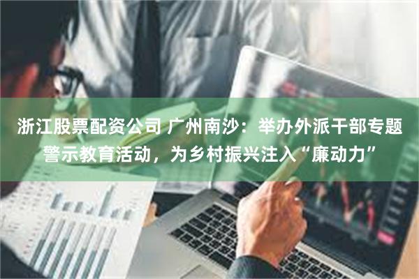 浙江股票配资公司 广州南沙：举办外派干部专题警示教育活动，为乡村振兴注入“廉动力”