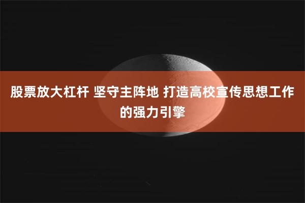 股票放大杠杆 坚守主阵地 打造高校宣传思想工作的强力引擎