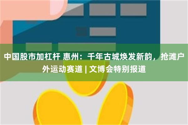 中国股市加杠杆 惠州：千年古城焕发新韵，抢滩户外运动赛道 | 文博会特别报道