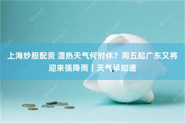 上海炒股配资 湿热天气何时休？周五起广东又将迎来强降雨｜天气早知道