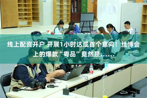 线上配资开户 开展1小时达成首个意向！丝博会上的爆款“粤品”竟然是……