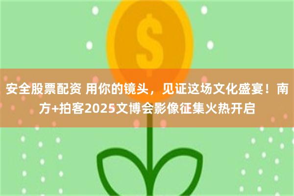 安全股票配资 用你的镜头，见证这场文化盛宴！南方+拍客2025文博会影像征集火热开启