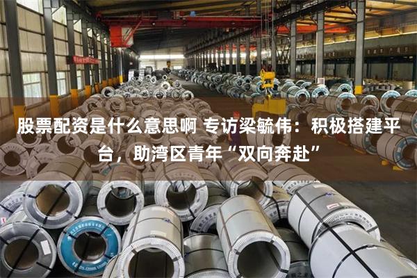 股票配资是什么意思啊 专访梁毓伟：积极搭建平台，助湾区青年“双向奔赴”