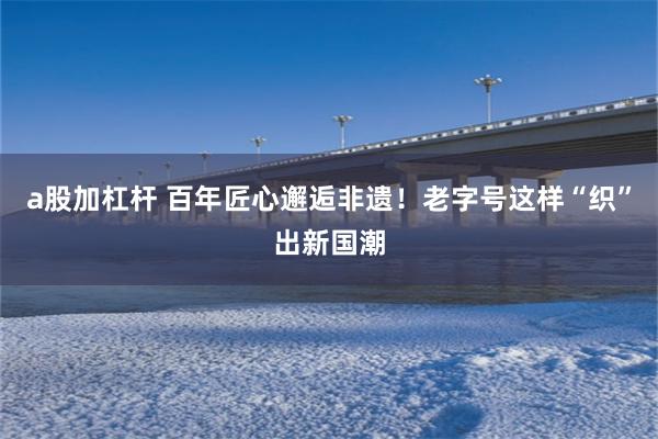 a股加杠杆 百年匠心邂逅非遗！老字号这样“织”出新国潮