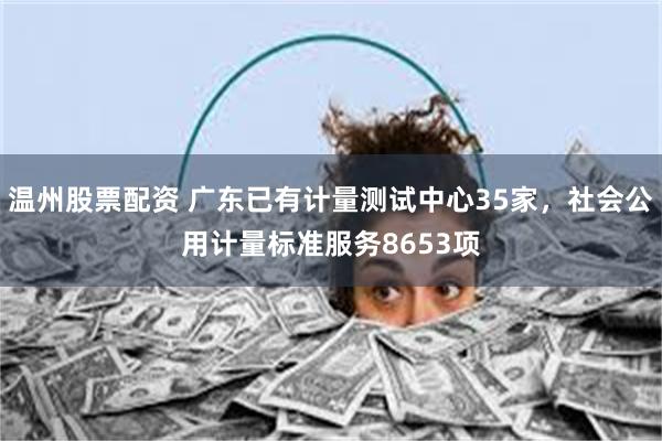 温州股票配资 广东已有计量测试中心35家，社会公用计量标准服务8653项