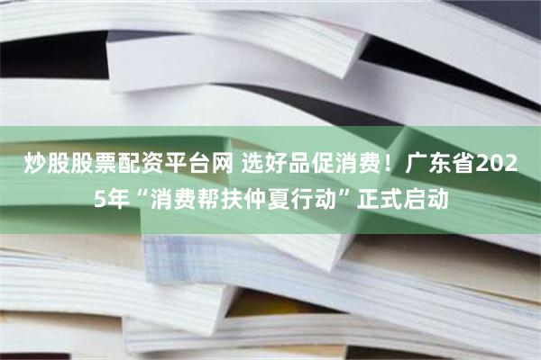 炒股股票配资平台网 选好品促消费！广东省2025年“消费帮扶仲夏行动”正式启动