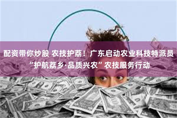 配资带你炒股 农技护荔！广东启动农业科技特派员“护航荔乡·品质兴农”农技服务行动