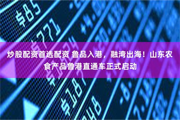 炒股配资首选配资 鲁品入港，融湾出海！山东农食产品鲁港直通车正式启动