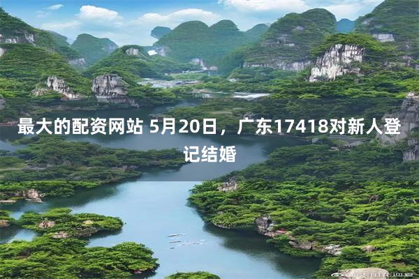 最大的配资网站 5月20日，广东17418对新人登记结婚