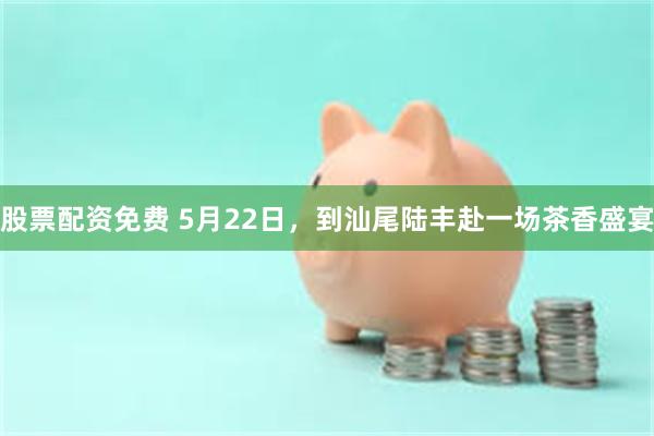 股票配资免费 5月22日，到汕尾陆丰赴一场茶香盛宴