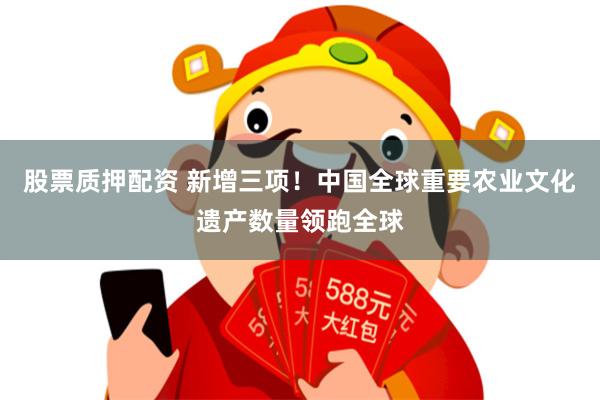 股票质押配资 新增三项！中国全球重要农业文化遗产数量领跑全球