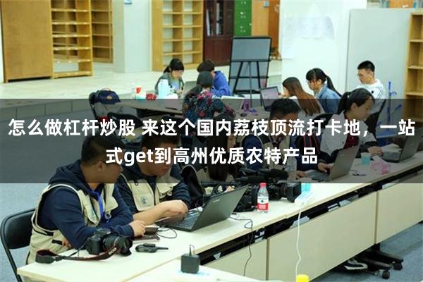 怎么做杠杆炒股 来这个国内荔枝顶流打卡地，一站式get到高州优质农特产品