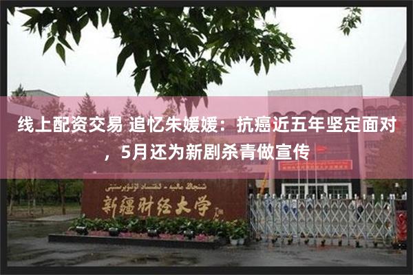 线上配资交易 追忆朱媛媛：抗癌近五年坚定面对，5月还为新剧杀青做宣传