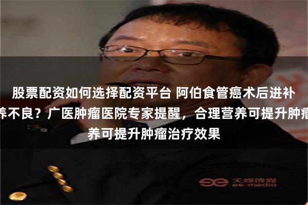 股票配资如何选择配资平台 阿伯食管癌术后进补虫草致营养不良？广医肿瘤医院专家提醒，合理营养可提升肿瘤治疗效果