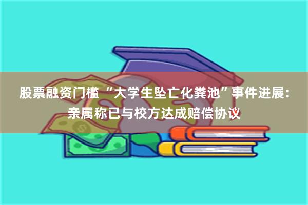 股票融资门槛 “大学生坠亡化粪池”事件进展：亲属称已与校方达成赔偿协议