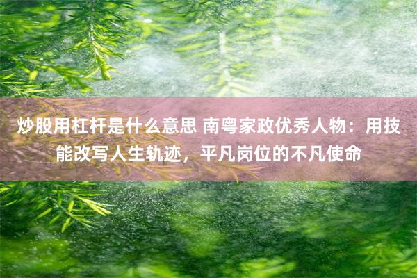 炒股用杠杆是什么意思 南粤家政优秀人物：用技能改写人生轨迹，平凡岗位的不凡使命