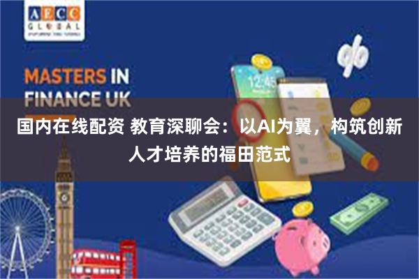 国内在线配资 教育深聊会：以AI为翼，构筑创新人才培养的福田范式