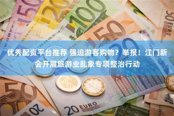 优秀配资平台推荐 强迫游客购物？举报！江门新会开展旅游业乱象专项整治行动