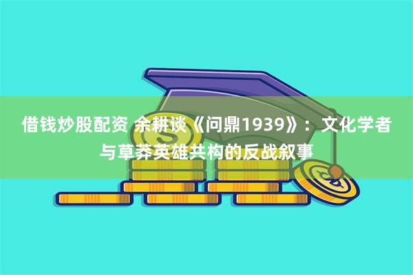 借钱炒股配资 余耕谈《问鼎1939》：文化学者与草莽英雄共构的反战叙事