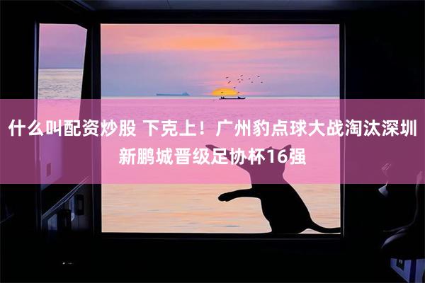 什么叫配资炒股 下克上！广州豹点球大战淘汰深圳新鹏城晋级足协杯16强