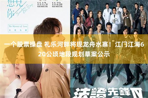 一个股票操盘 礼乐河畔将现龙舟水寨！江门江海620公顷地段规划草案公示