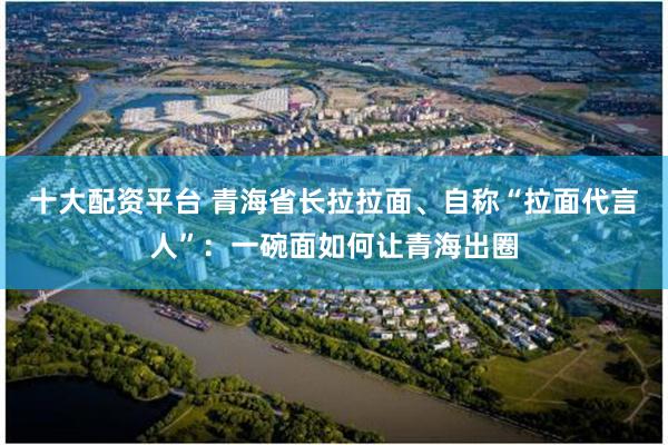 十大配资平台 青海省长拉拉面、自称“拉面代言人”：一碗面如何让青海出圈