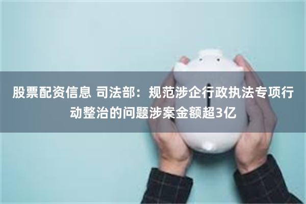股票配资信息 司法部：规范涉企行政执法专项行动整治的问题涉案金额超3亿