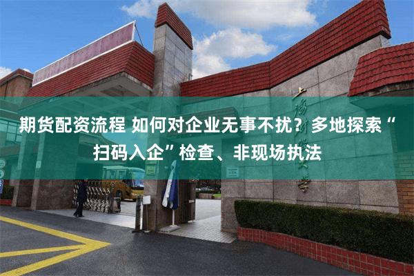 期货配资流程 如何对企业无事不扰？多地探索“扫码入企”检查、非现场执法