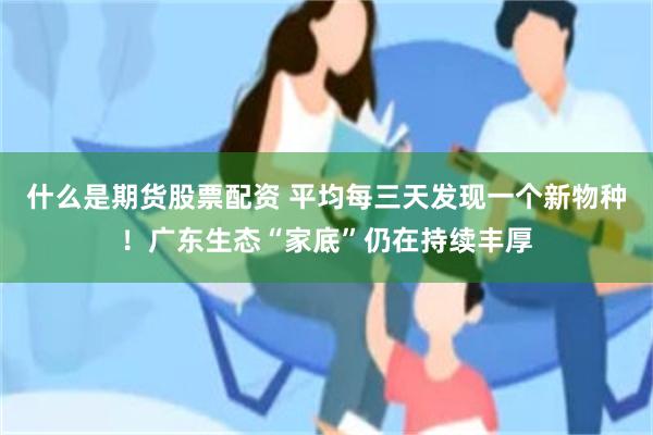 什么是期货股票配资 平均每三天发现一个新物种！广东生态“家底”仍在持续丰厚