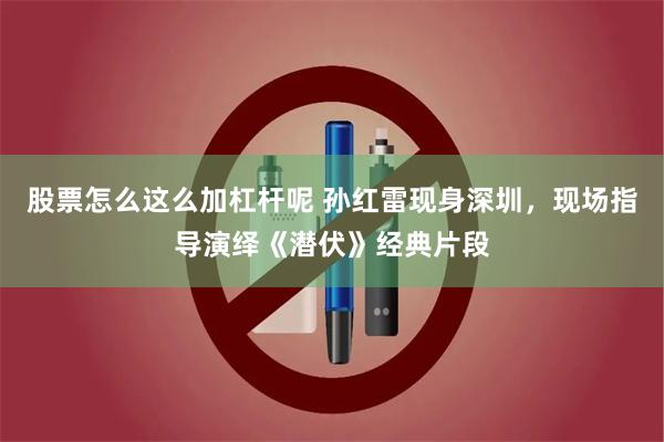 股票怎么这么加杠杆呢 孙红雷现身深圳，现场指导演绎《潜伏》经典片段