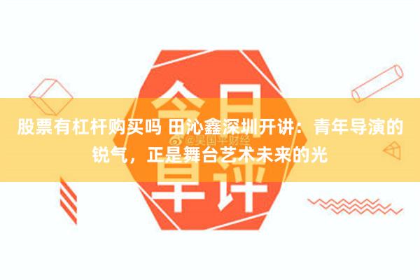 股票有杠杆购买吗 田沁鑫深圳开讲：青年导演的锐气，正是舞台艺术未来的光