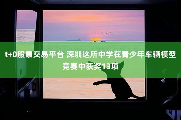 t+0股票交易平台 深圳这所中学在青少年车辆模型竞赛中获奖13项