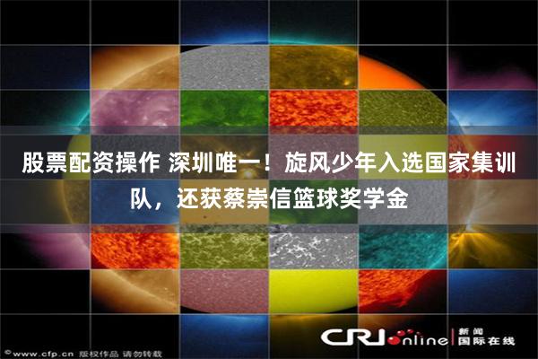 股票配资操作 深圳唯一！旋风少年入选国家集训队，还获蔡崇信篮球奖学金