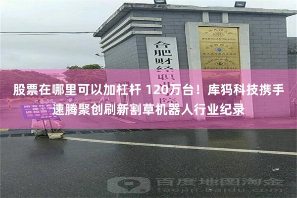 股票在哪里可以加杠杆 120万台！库犸科技携手速腾聚创刷新割草机器人行业纪录