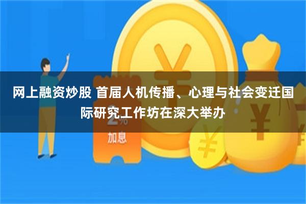 网上融资炒股 首届人机传播、心理与社会变迁国际研究工作坊在深大举办
