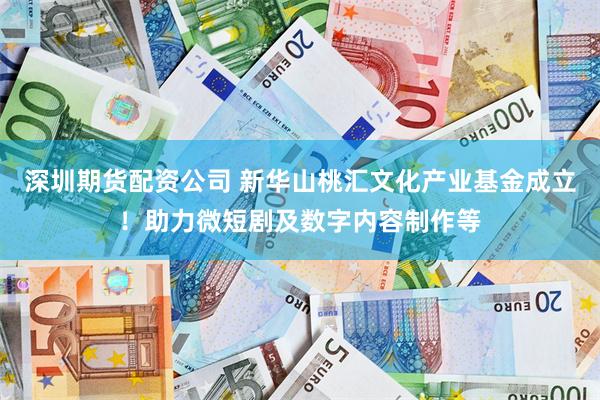 深圳期货配资公司 新华山桃汇文化产业基金成立！助力微短剧及数字内容制作等
