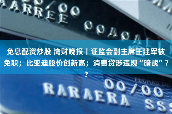 免息配资炒股 湾财晚报｜证监会副主席王建军被免职；比亚迪股价创新高；消费贷涉违规“暗战”？