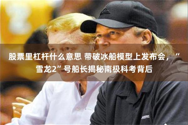 股票里杠杆什么意思 带破冰船模型上发布会，“雪龙2”号船长揭秘南极科考背后