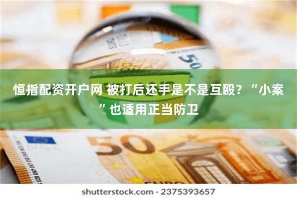 恒指配资开户网 被打后还手是不是互殴？“小案”也适用正当防卫