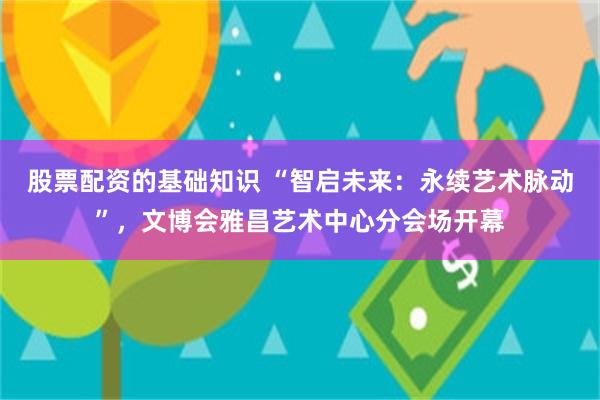股票配资的基础知识 “智启未来：永续艺术脉动”，文博会雅昌艺术中心分会场开幕