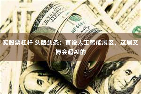 买股票杠杆 头版头条：首设人工智能展区，这届文博会超AI的