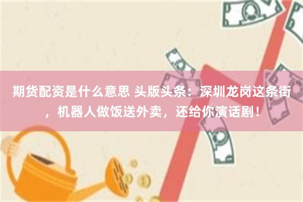 期货配资是什么意思 头版头条：深圳龙岗这条街，机器人做饭送外卖，还给你演话剧！
