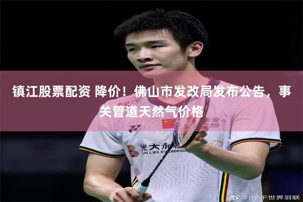 镇江股票配资 降价！佛山市发改局发布公告，事关管道天然气价格