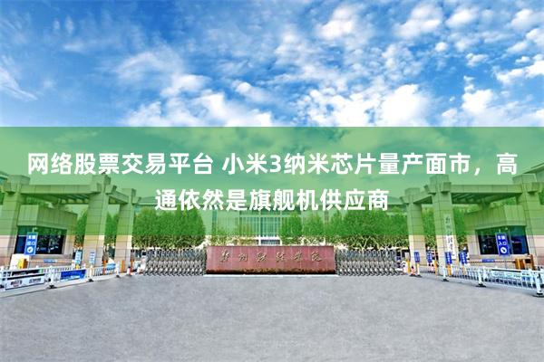 网络股票交易平台 小米3纳米芯片量产面市，高通依然是旗舰机供应商