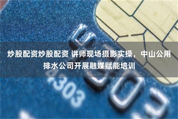 炒股配资炒股配资 讲师现场摄影实操，中山公用排水公司开展融媒赋能培训