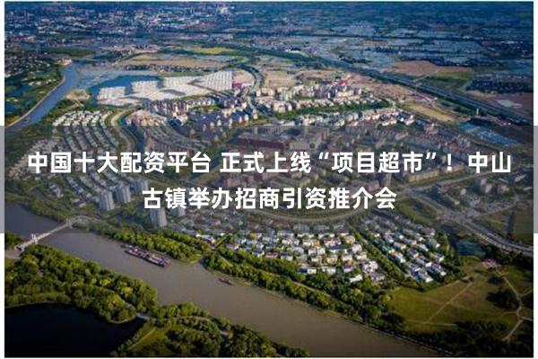 中国十大配资平台 正式上线“项目超市”！中山古镇举办招商引资推介会