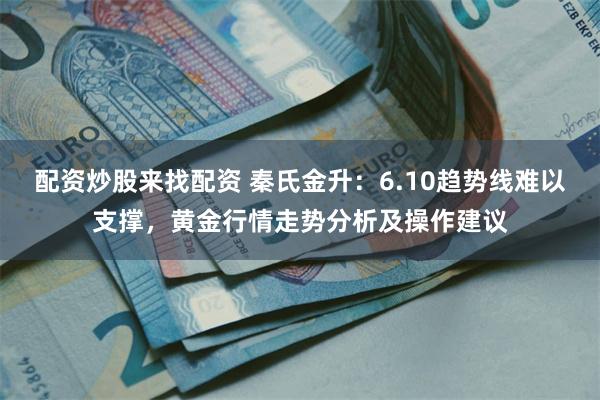 配资炒股来找配资 秦氏金升：6.10趋势线难以支撑，黄金行情走势分析及操作建议