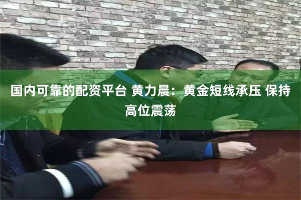 国内可靠的配资平台 黄力晨：黄金短线承压 保持高位震荡