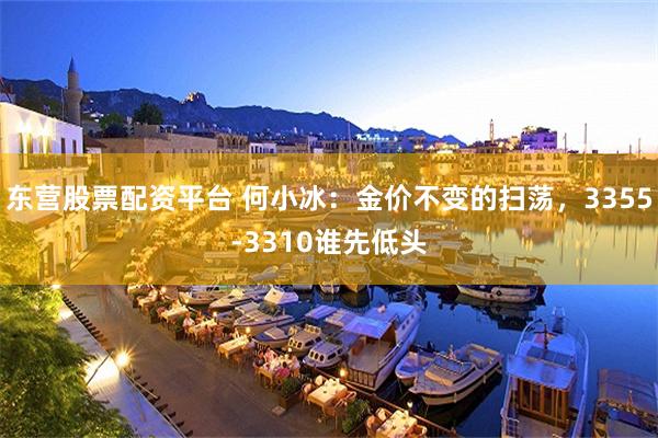 东营股票配资平台 何小冰：金价不变的扫荡，3355-3310谁先低头